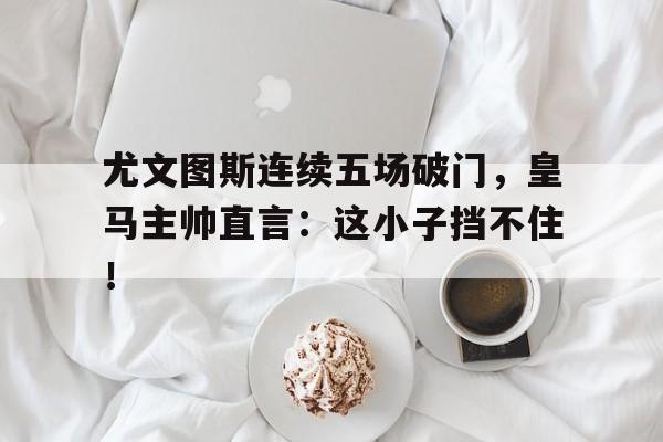 尤文图斯连续五场破门，皇马主帅直言：这小子挡不住！